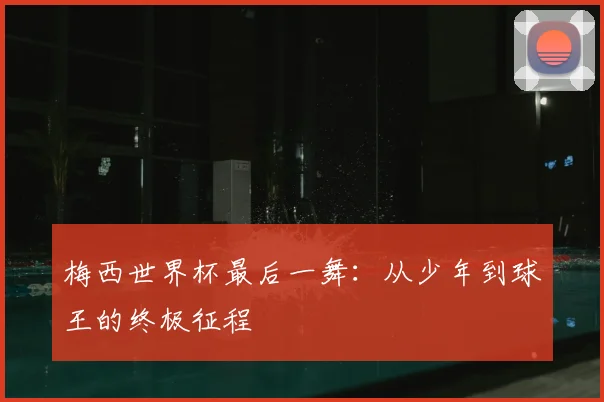 梅西世界杯最后一舞：从少年到球王的终极征程