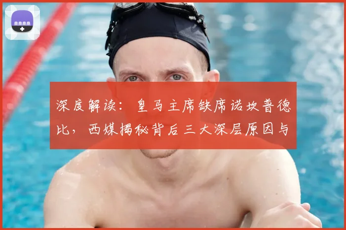 深度解读：皇马主席缺席诺坎普德比，西媒揭秘背后三大深层原因与两队关系现状