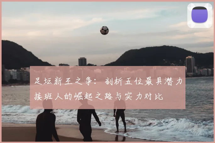 足坛新王之争：剖析五位最具潜力接班人的崛起之路与实力对比
