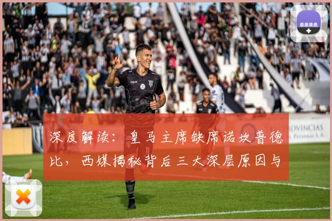 深度解读:皇马主席缺席诺坎普德比,西媒揭秘背后三大深层原因与两队关系现状