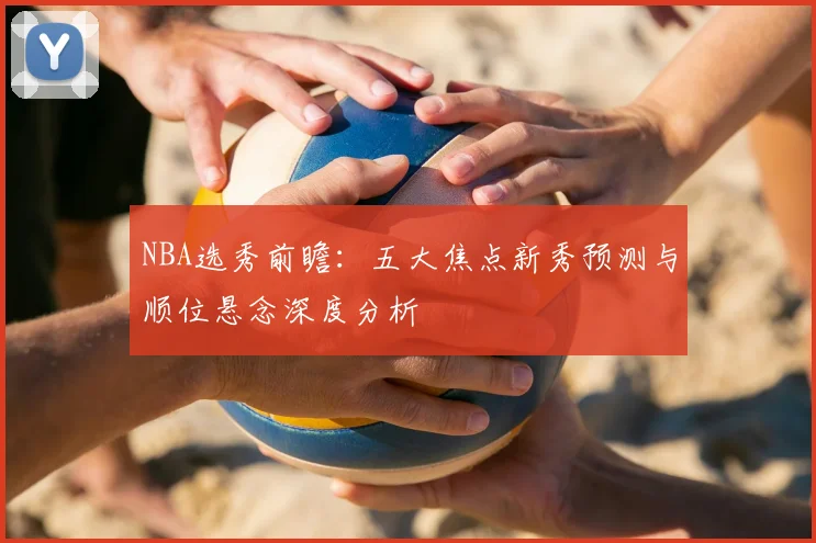 NBA选秀前瞻：五大焦点新秀预测与顺位悬念深度分析