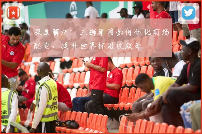 深度解析：三狮军团如何优化前场配合，提升世界杯进攻效率