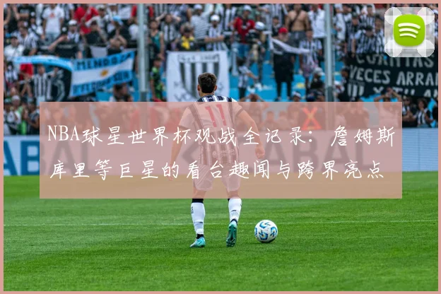 NBA球星世界杯观战全记录:詹姆斯库里等巨星的看台趣闻与跨界亮点