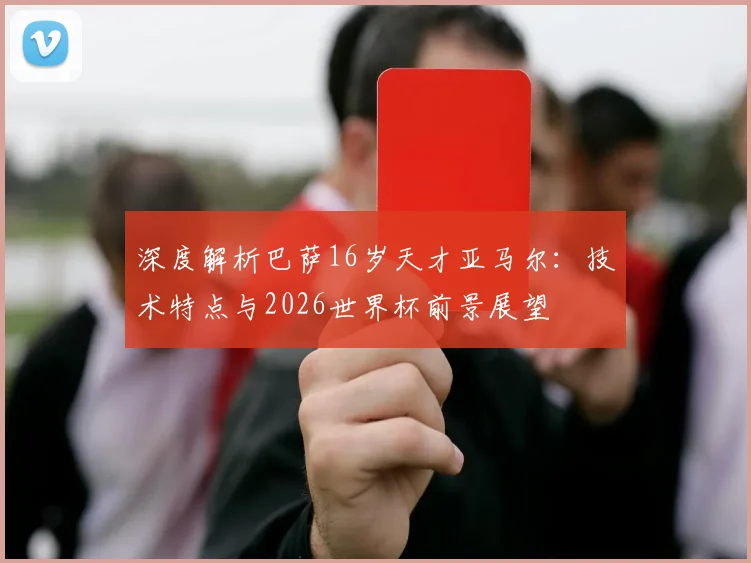 深度解析巴萨16岁天才亚马尔：技术特点与2026世界杯前景展望