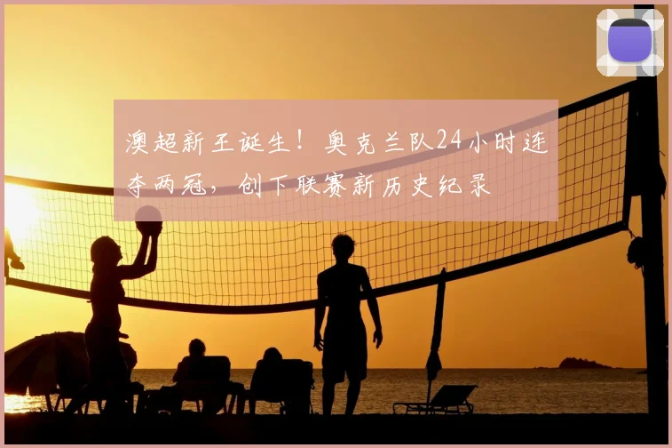 澳超新王诞生！奥克兰队24小时连夺两冠，创下联赛新历史纪录