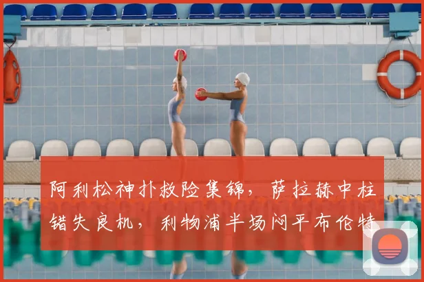 阿利松神扑救险集锦,萨拉赫中柱错失良机,利物浦半场闷平布伦特福德战术解析