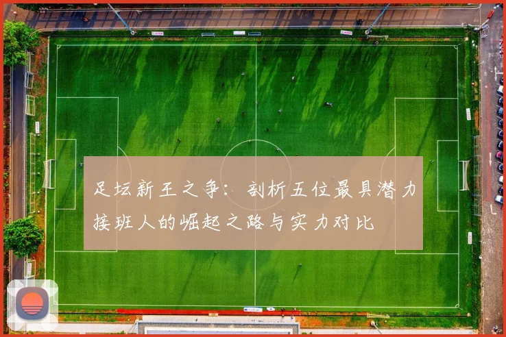 足坛新王之争：剖析五位最具潜力接班人的崛起之路与实力对比