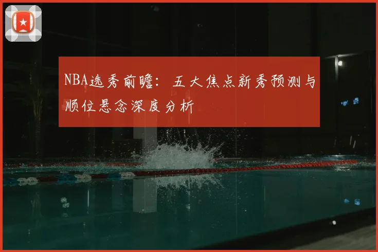 NBA选秀前瞻：五大焦点新秀预测与顺位悬念深度分析